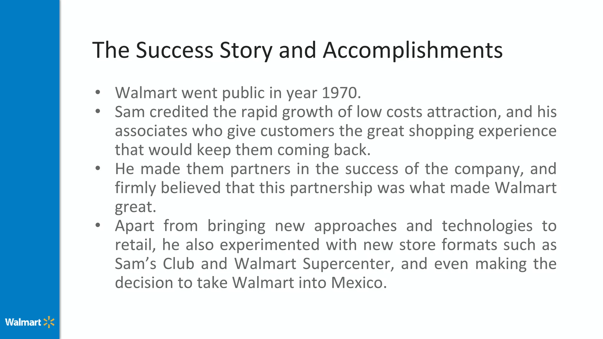 The Success Story and Accomplishments
• Walmart went public in year 1970.
• Sam credited the rapid growth of low costs attraction, and his
associates who give customers the great shopping experience
that would keep them coming back.
• He made them partners in the success of the company, and
firmly believed that this partnership was what made Walmart
great.
• Apart from bringing new approaches and technologies to
retail, he also experimented with new store formats such as
Sam’s Club and Walmart Supercenter, and even making the
decision to take Walmart into Mexico.
 