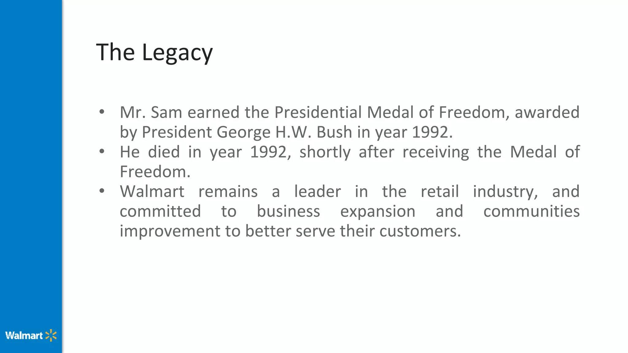 The Legacy
• Mr. Sam earned the Presidential Medal of Freedom, awarded
by President George H.W. Bush in year 1992.
• He died in year 1992, shortly after receiving the Medal of
Freedom.
• Walmart remains a leader in the retail industry, and
committed to business expansion and communities
improvement to better serve their customers.
 