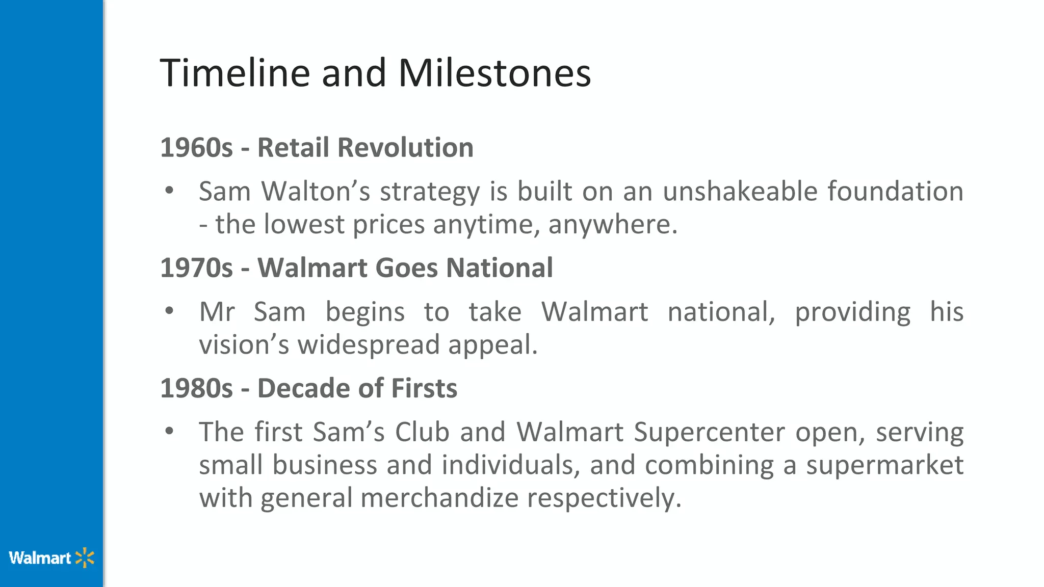 Timeline and Milestones
1960s - Retail Revolution
• Sam Walton’s strategy is built on an unshakeable foundation
- the lowest prices anytime, anywhere.
1970s - Walmart Goes National
• Mr Sam begins to take Walmart national, providing his
vision’s widespread appeal.
1980s - Decade of Firsts
• The first Sam’s Club and Walmart Supercenter open, serving
small business and individuals, and combining a supermarket
with general merchandize respectively.
 