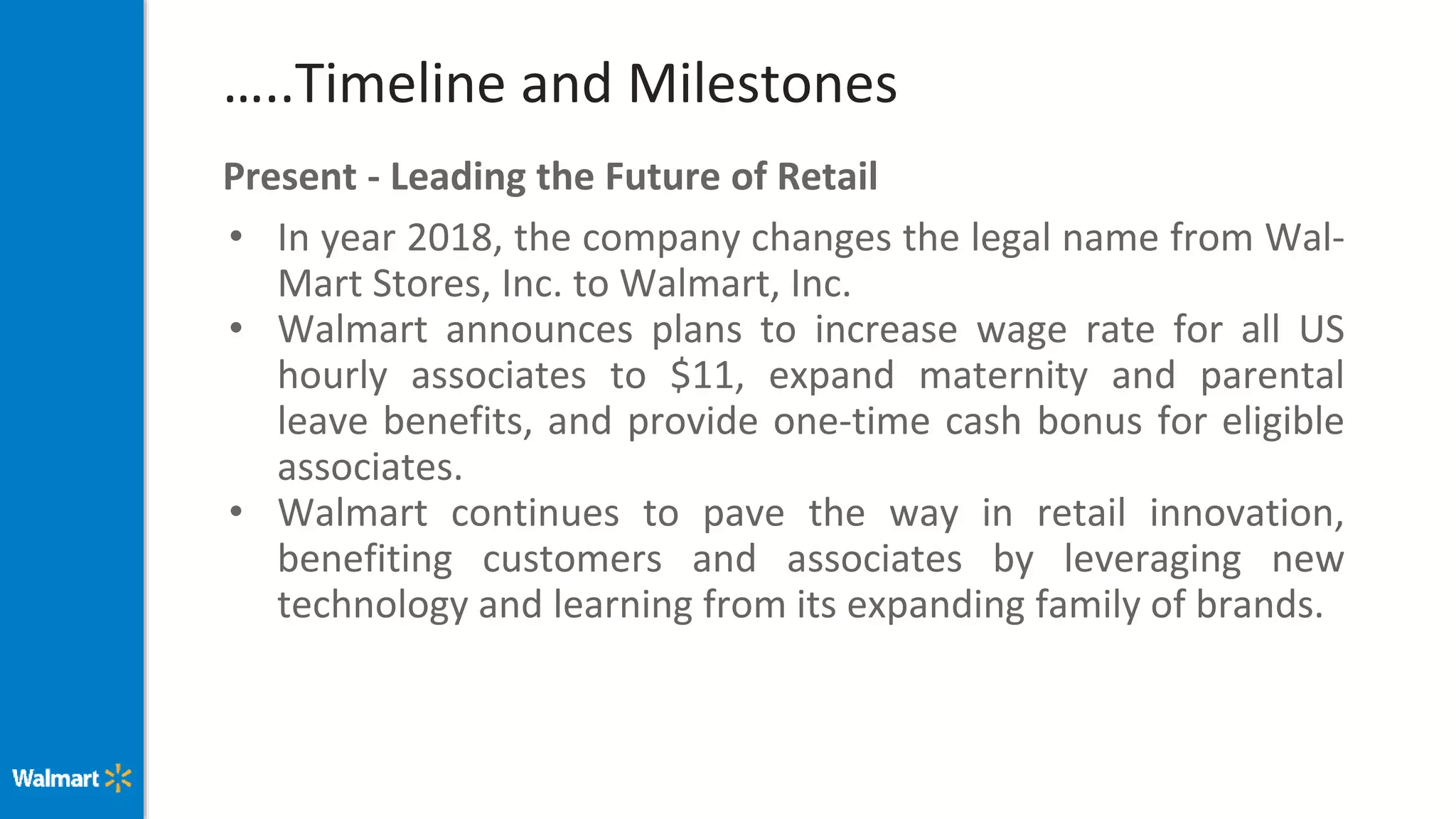 …..Timeline and Milestones
Present - Leading the Future of Retail
• In year 2018, the company changes the legal name from Wal-
Mart Stores, Inc. to Walmart, Inc.
• Walmart announces plans to increase wage rate for all US
hourly associates to $11, expand maternity and parental
leave benefits, and provide one-time cash bonus for eligible
associates.
• Walmart continues to pave the way in retail innovation,
benefiting customers and associates by leveraging new
technology and learning from its expanding family of brands.
 