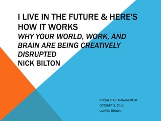I LIVE IN THE FUTURE & HERE'S HOW IT WORKS WHY YOUR WORLD, WORK, AND BRAIN ARE BEING CREATIVELY DISRUPTED  NICK BILTON KNOWLEDGE MANAGEMENT OCTOBER 3, 2011  LAUREN BROWN  