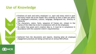 Use of Knowledge
Tacit
• Emotions of each and every employee i.e. each and every word in each
and every frame has to be chosen very carefully so that it does not affect
any employee’s emotions, culture, language, background etc. directly or
indirectly
• The characters, colors, fonts, sequence of frames etc. chosen in the
frames of the video has to be in compliance with all the employees
• No matter how great one’s creative idea is, it must be in compliance in
accordance with the customer/client’s requirement(s)
Explicit • Gathered from the documents and reports, showing what all employee
engagement practices are being carried out at various NCR offices
 