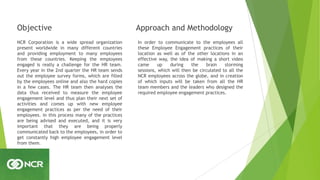 Objective
NCR Corporation is a wide spread organization
present worldwide in many different countries
and providing employment to many employees
from these countries. Keeping the employees
engaged is really a challenge for the HR team.
Every year in the 2nd quarter the HR team sends
out the employee survey forms, which are filled
by the employees online and also the hard copies
in a few cases. The HR team then analyses the
data thus received to measure the employee
engagement level and thus plan their next set of
activities and comes up with new employee
engagement practices as per the need of their
employees. In this process many of the practices
are being advised and executed, and it is very
important that they are being properly
communicated back to the employees, in order to
get constantly high employee engagement level
from them.
Approach and Methodology
In order to communicate to the employees all
these Employee Engagement practices of their
location as well as of the other locations in an
effective way, the idea of making a short video
came up during the brain storming
sessions, which will then be circulated to all the
NCR employees across the globe, and in creation
of which inputs will be taken from all the HR
team members and the leaders who designed the
required employee engagement practices.
 