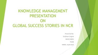 KNOWLEDGE MANAGEMENT
PRESENTATION
ON
GLOBAL SUCCESS STORIES IN NCR
Presented By:
Shubham Singhal
80303120053
PGDM
NMIMS, Hyderabad
 