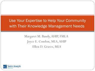 Use Your Expertise to Help Your Community
with Their Knowledge Management Needs
Margaret M. Bandy, AHIP, FMLA
Joyce E. Condon, MLS, AHIP
Ellen D. Graves, MLS

 