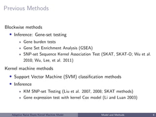 Previous Methods
Blockwise methods
• Inference: Gene-set testing
Gene burden tests
Gene Set Enrichment Analysis (GSEA)
SNP-set Sequence Kernel Association Test (SKAT, SKAT-O; Wu et al.
2010; Wu, Lee, et al. 2011)
Kernel machine methods
• Support Vector Machine (SVM) classiﬁcation methods
• Inference
KM SNP-set Testing (Liu et al. 2007, 2008; SKAT methods)
Gene expression test with kernel Cox model (Li and Luan 2003)
Adaptive Naive Bayes Kernel Machine Model Model and Methods 8
 