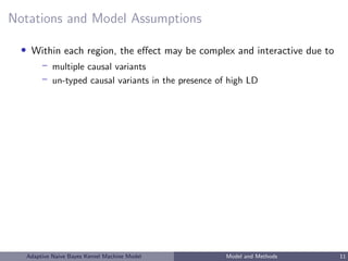 Notations and Model Assumptions
• Within each region, the eﬀect may be complex and interactive due to
– multiple causal variants
– un-typed causal variants in the presence of high LD
Adaptive Naive Bayes Kernel Machine Model Model and Methods 11
 