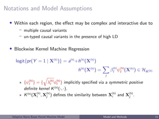 Notations and Model Assumptions
• Within each region, the eﬀect may be complex and interactive due to
– multiple causal variants
– un-typed causal variants in the presence of high LD
• Blockwise Kernel Machine Regression
logit{pr(Y = 1 | X(b)
)} = a(b)
+h(b)
(X(b)
)
h(b)
(X(b)
) =
l
β(b)
l ψ(b)
l (X(b)
) ∈ HK(b)
{ψ(b)
l } = { λ(b)
l φ(b)
l } implicitly speciﬁed via a symmetric positive
deﬁnite kernel K(b)
(·, ·).
K(b)
(X(b)
i , X(b)
j ) deﬁnes the similarity between X(b)
i and X(b)
j .
Adaptive Naive Bayes Kernel Machine Model Model and Methods 11
 
