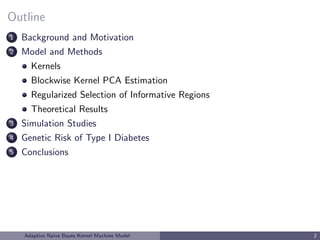 Outline
1 Background and Motivation
2 Model and Methods
Kernels
Blockwise Kernel PCA Estimation
Regularized Selection of Informative Regions
Theoretical Results
3 Simulation Studies
4 Genetic Risk of Type I Diabetes
5 Conclusions
Adaptive Naive Bayes Kernel Machine Model 2
 
