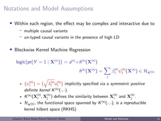 Notations and Model Assumptions
• Within each region, the eﬀect may be complex and interactive due to
– multiple causal variants
– un-typed causal variants in the presence of high LD
• Blockwise Kernel Machine Regression
logit{pr(Y = 1 | X(b)
)} = a(b)
+h(b)
(X(b)
)
h(b)
(X(b)
) =
l
β(b)
l ψ(b)
l (X(b)
) ∈ HK(b)
{ψ(b)
l } = { λ(b)
l φ(b)
l } implicitly speciﬁed via a symmetric positive
deﬁnite kernel K(b)
(·, ·).
K(b)
(X(b)
i , X(b)
j ) deﬁnes the similarity between X(b)
i and X(b)
j .
HK(b) , the functional space spanned by K(b)
(·, ·), is a reproducible
kernel hilbert space (RKHS)
Adaptive Naive Bayes Kernel Machine Model Model and Methods 11
 