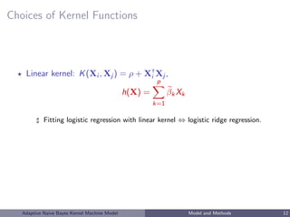 Choices of Kernel Functions
Linear kernel: K(Xi , Xj ) = ρ + XT
i Xj ,
h(X) =
p
k=1
βkXk
Fitting logistic regression with linear kernel ⇔ logistic ridge regression.
Adaptive Naive Bayes Kernel Machine Model Model and Methods 12
 