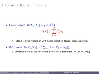 Choices of Kernel Functions
Linear kernel: K(Xi , Xj ) = ρ + XT
i Xj ,
h(X) =
p
k=1
βkXk
Fitting logistic regression with linear kernel ⇔ logistic ridge regression.
IBS kernel: K(Xi , Xj ) = p
k=1(2 − |Xik − Xjk|),
powerful in detecting non-linear eﬀects with SNP data [Wu et al, 2010]
Adaptive Naive Bayes Kernel Machine Model Model and Methods 12
 