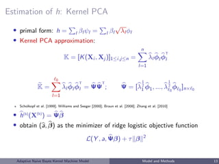 Estimation of h: Kernel PCA
• primal form: h = l βl ψl = l βl
√
λl φl
• Kernel PCA approximation:
K = [K(Xi , Xj )]1≤i,j≤n =
n
l=1
λl φl φ
T
l
K =
0
l=1
λl φl φ
T
l = ΨΨ
T
; Ψ = [λ
1
2
1 φ1, ..., λ
1
2
0
φ 0
]n× 0
Scholkopf et al. [1999]; Williams and Seeger [2000]; Braun et al. [2008]; Zhang et al. [2010]
• h(b)
(X(b)
) = Ψβ
• obtain (a, β) as the minimizer of ridge logistic objective function
L(Y , a, Ψβ) + τ β 2
Adaptive Naive Bayes Kernel Machine Model Model and Methods 13
 