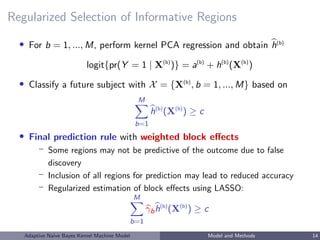 Regularized Selection of Informative Regions
• For b = 1, ..., M, perform kernel PCA regression and obtain h(b)
logit{pr(Y = 1 | X(b)
)} = a(b)
+ h(b)
(X(b)
)
• Classify a future subject with X = {X(b)
, b = 1, ..., M} based on
M
b=1
h(b)
(X(b)
) ≥ c
• Final prediction rule with weighted block eﬀects
– Some regions may not be predictive of the outcome due to false
discovery
– Inclusion of all regions for prediction may lead to reduced accuracy
– Regularized estimation of block eﬀects using LASSO:
M
b=1
γbh(b)
(X(b)
) ≥ c
Adaptive Naive Bayes Kernel Machine Model Model and Methods 14
 