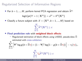 Regularized Selection of Informative Regions
• For b = 1, ..., M, perform kernel PCA regression and obtain h(b)
logit{pr(Y = 1 | X(b)
)} = a(b)
+ h(b)
(X(b)
)
• Classify a future subject with X = {X(b)
, b = 1, ..., M} based on
M
b=1
h(b)
(X(b)
) ≥ c
• Final prediction rule with weighted block eﬀects
– Regularized estimation of block eﬀects using LASSO, pseudo-data H
estimated with cross-validation:
K
k=1
YT
log g(b + Hγ) + (1 − Y)T
log{1 − g(b + Hγ)} − τ2 γ 1,
M
b=1
γbh(b)
(X(b)
) ≥ c
Adaptive Naive Bayes Kernel Machine Model Model and Methods 15
 