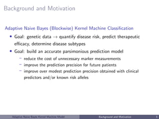 Background and Motivation
Adaptive Naive Bayes (Blockwise) Kernel Machine Classiﬁcation
• Goal: genetic data → quantify disease risk, predict therapeutic
eﬃcacy, determine disease subtypes
• Goal: build an accurate parsimonious prediction model
– reduce the cost of unnecessary marker measurements
– improve the prediction precision for future patients
– improve over modest prediction precision obtained with clinical
predictors and/or known risk alleles
Adaptive Naive Bayes Kernel Machine Model Background and Motivation 3
 