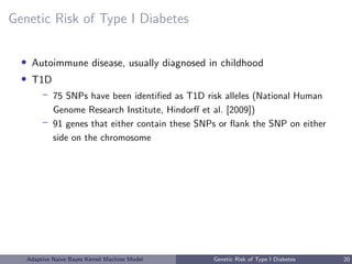 Genetic Risk of Type I Diabetes
• Autoimmune disease, usually diagnosed in childhood
• T1D
– 75 SNPs have been identiﬁed as T1D risk alleles (National Human
Genome Research Institute, Hindorﬀ et al. [2009])
– 91 genes that either contain these SNPs or ﬂank the SNP on either
side on the chromosome
Adaptive Naive Bayes Kernel Machine Model Genetic Risk of Type I Diabetes 20
 
