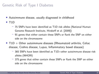 Genetic Risk of Type I Diabetes
• Autoimmune disease, usually diagnosed in childhood
• T1D
– 75 SNPs have been identiﬁed as T1D risk alleles (National Human
Genome Research Institute, Hindorﬀ et al. [2009])
– 91 genes that either contain these SNPs or ﬂank the SNP on either
side on the chromosome
• T1D + Other autoimmune diseases (Rheumatoid arthritis, Celiac
disease, Crohns disease, Lupus, Inﬂammatory bowel disease)
– 365 SNPs have been identiﬁed as T1D+other autoimmune disease risk
alleles (NHGRI)
– 375 genes that either contain these SNPs or ﬂank the SNP on either
side on the chromosome
Adaptive Naive Bayes Kernel Machine Model Genetic Risk of Type I Diabetes 20
 