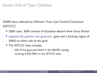 Genetic Risk of Type I Diabetes
GWAS data collected by Welcome Trust Case Control Consortium
(WTCCC)
• 2000 cases, 3000 controls of European descent from Great Britain
• segment the genome into gene-sets: gene and a ﬂanking region of
20KB on either side of the gene
• The WTCCC data includes
– 350 of the gene-sets listed in the NHGRI catalog
– covering 9,256 SNPs in the WTCCC data
Adaptive Naive Bayes Kernel Machine Model Genetic Risk of Type I Diabetes 21
 