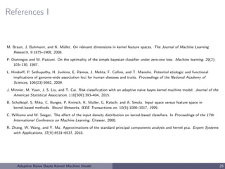References I
M. Braun, J. Buhmann, and K. M¨uller. On relevant dimensions in kernel feature spaces. The Journal of Machine Learning
Research, 9:1875–1908, 2008.
P. Domingos and M. Pazzani. On the optimality of the simple bayesian classiﬁer under zero-one loss. Machine learning, 29(2):
103–130, 1997.
L. Hindorﬀ, P. Sethupathy, H. Junkins, E. Ramos, J. Mehta, F. Collins, and T. Manolio. Potential etiologic and functional
implications of genome-wide association loci for human diseases and traits. Proceedings of the National Academy of
Sciences, 106(23):9362, 2009.
J. Minnier, M. Yuan, J. S. Liu, and T. Cai. Risk classiﬁcation with an adaptive naive bayes kernel machine model. Journal of the
American Statistical Association, 110(509):393–404, 2015.
B. Scholkopf, S. Mika, C. Burges, P. Knirsch, K. Muller, G. Ratsch, and A. Smola. Input space versus feature space in
kernel-based methods. Neural Networks, IEEE Transactions on, 10(5):1000–1017, 1999.
C. Williams and M. Seeger. The eﬀect of the input density distribution on kernel-based classiﬁers. In Proceedings of the 17th
International Conference on Machine Learning. Citeseer, 2000.
R. Zhang, W. Wang, and Y. Ma. Approximations of the standard principal components analysis and kernel pca. Expert Systems
with Applications, 37(9):6531–6537, 2010.
Adaptive Naive Bayes Kernel Machine Model 25
 