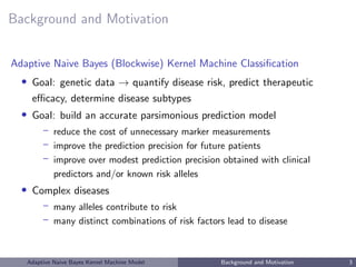 Background and Motivation
Adaptive Naive Bayes (Blockwise) Kernel Machine Classiﬁcation
• Goal: genetic data → quantify disease risk, predict therapeutic
eﬃcacy, determine disease subtypes
• Goal: build an accurate parsimonious prediction model
– reduce the cost of unnecessary marker measurements
– improve the prediction precision for future patients
– improve over modest prediction precision obtained with clinical
predictors and/or known risk alleles
• Complex diseases
– many alleles contribute to risk
– many distinct combinations of risk factors lead to disease
Adaptive Naive Bayes Kernel Machine Model Background and Motivation 3
 