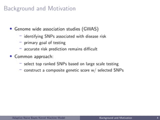 Background and Motivation
• Genome wide association studies (GWAS)
– identifying SNPs associated with disease risk
– primary goal of testing
– accurate risk prediction remains diﬃcult
• Common approach:
– select top ranked SNPs based on large scale testing
– construct a composite genetic score w/ selected SNPs
Adaptive Naive Bayes Kernel Machine Model Background and Motivation 4
 