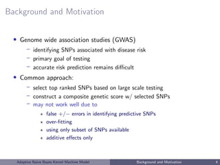 Background and Motivation
• Genome wide association studies (GWAS)
– identifying SNPs associated with disease risk
– primary goal of testing
– accurate risk prediction remains diﬃcult
• Common approach:
– select top ranked SNPs based on large scale testing
– construct a composite genetic score w/ selected SNPs
– may not work well due to
false +/− errors in identifying predictive SNPs
over-ﬁtting
using only subset of SNPs available
additive eﬀects only
Adaptive Naive Bayes Kernel Machine Model Background and Motivation 4
 
