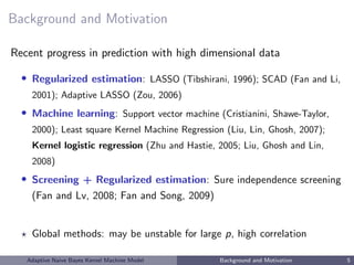 Background and Motivation
Recent progress in prediction with high dimensional data
• Regularized estimation: LASSO (Tibshirani, 1996); SCAD (Fan and Li,
2001); Adaptive LASSO (Zou, 2006)
• Machine learning: Support vector machine (Cristianini, Shawe-Taylor,
2000); Least square Kernel Machine Regression (Liu, Lin, Ghosh, 2007);
Kernel logistic regression (Zhu and Hastie, 2005; Liu, Ghosh and Lin,
2008)
• Screening + Regularized estimation: Sure independence screening
(Fan and Lv, 2008; Fan and Song, 2009)
Global methods: may be unstable for large p, high correlation
Adaptive Naive Bayes Kernel Machine Model Background and Motivation 5
 