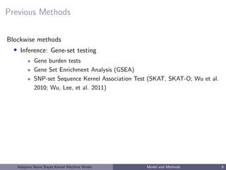 Previous Methods
Blockwise methods
• Inference: Gene-set testing
Gene burden tests
Gene Set Enrichment Analysis (GSEA)
SNP-set Sequence Kernel Association Test (SKAT, SKAT-O; Wu et al.
2010; Wu, Lee, et al. 2011)
Adaptive Naive Bayes Kernel Machine Model Model and Methods 8
 