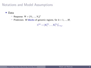 Notations and Model Assumptions
• Data
– Response: Y = (Y1, ..., Yn)T
– Predictors: M blocks of genomic regions, for b = 1, ..., M,
X(b)
= (X
(b)
1 , ..., X(b)
n )T
n×pb
,
Adaptive Naive Bayes Kernel Machine Model Model and Methods 9
 