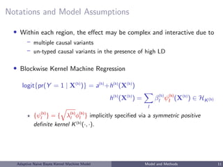 Notations and Model Assumptions
• Within each region, the eﬀect may be complex and interactive due to
– multiple causal variants
– un-typed causal variants in the presence of high LD
• Blockwise Kernel Machine Regression
logit{pr(Y = 1 | X(b)
)} = a(b)
+h(b)
(X(b)
)
h(b)
(X(b)
) =
l
β(b)
l ψ(b)
l (X(b)
) ∈ HK(b)
{ψ(b)
l } = { λ(b)
l φ(b)
l } implicitly speciﬁed via a symmetric positive
deﬁnite kernel K(b)
(·, ·).
Adaptive Naive Bayes Kernel Machine Model Model and Methods 11
 