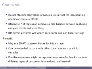 Conclusions
• Kernel Machine Regression provides a useful tool for incorporating
non-linear complex eﬀects
• Blockwise KM regression achieves a nice balance between capturing
complex eﬀects and overﬁtting
• IBS kernel performs well under both linear and non-linear settings
Remarks
• May use SKAT to screen blocks for initial stage
• Can be extended to data with other covariates such as clinical
variables
• Possible extensions might incorporate more complex block structure,
diﬀerent types of outcomes, interactions, and beyond!
Adaptive Naive Bayes Kernel Machine Model Conclusions 23
 