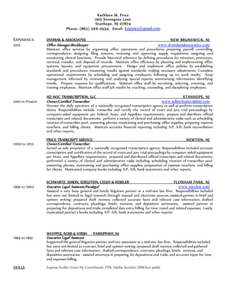 Kathleen M. Price
1915 Stonegate Lane
Stanhope, NJ 07874
Phone: (862) 266-0534, Email: knsprice@gmail.com
EXPERIENCE: DVORAK & ASSOCIATES NEW BRUNSWICK, NJ
2015 Office Manager/Bookkeeper www.dvorakandassociates.com
Maintain office services by organizing office operations and procedures; preparing payroll; controlling
correspondence; designing filing systems; reviewing and approving supply requisitions; assigning and
monitoring clerical functions. Provide historical reference by defining procedures for retention, protection,
retrieval, transfer, and disposal of records. Maintain office efficiency by planning and implementing office
systems, layouts, and equipment procurement. Design and implement office policies by establishing
standards and procedures; measuring results against standards; making necessary adjustments. Complete
operational requirements by scheduling and assigning employees; following up on work results. Keep
management informed by reviewing and analyzing special reports; summarizing information; identifying
trends. Prepare requests for qualifications. Maintain office staff by recruiting, selecting, orienting, and
training employees. Maintain office staff job results by coaching, counseling, and disciplining employees.
AD HOC TRANSCRIPTION, LLC STANHOPE, NJ
2010 to Present Owner/Certified Transcriber www.adhoctranscription.com
Oversee the daily operation of a nationally recognized transcription agency as well as perform transcription
duties. Responsibilities include: transcribe and certify the record of court and jury trial proceedings by
computer-aided equipment per Federal, State, and Appellate requirements; prepare and distribute official
transcripts and related documents; perform a variety of clerical and administrative tasks such as scheduling
rotation of transcriber pool, answering phones, maintaining and purchasing office supplies, preparing expense
vouchers, and billing clients. Maintain accurate financial reporting including A/P, A/R, bank reconciliation
and other reports.
PRICE TRANSCRIPT SERVICE NEWTON, NJ
2003 to 2013 Owner/Certified Transcriber
Served as sole proprietor of a nationally recognized transcription agency. Responsibilities included accurate
transcription and certification of the record of court and jury trial proceedings by computer-aided equipment
per State, and Appellate requirements; prepared and distributed official transcripts and related documents;
performed a variety of clerical and administrative tasks including scheduling rotation of transcriber pool,
answering phones, maintaining and purchasing office supplies, preparation of expense vouchers, and billing
for clients. Maintained company books including A/P, A/R, bank statements and other reports.
SCHWARTZ, SIMON, EDELSTEIN, CELSO & KESSLER FLORHAM PARK, NJ
1994 to 2003 Executive Legal Assistant/Paralegal www.sseclaw.com
Assisted a very busy general and family litigation partner at a mid-size law firm. Responsibilities included
but were not limited to legal research through manual and electronic sources; assisted partner in brief and
opinion writing; prepared draft memos; collected accurate facts and relevant case information; drafted
correspondence, contracts, pleadings, briefs, motions, and deposition summaries; assisted partner in
preparing for depositions and trials; completed data entry billing for time, travel and related expenses. Lastly,
maintained partner's books including A/P, A/R, bank statements and other reports.
WHIPPLE, ROSS & HIRSH PARSIPPANY, NJ
1994 to 1993 Executive Legal Assistant
Supported the general litigation partner and two associates at a mid-size law firm. Responsibilities included
but were not limited to contract, brief and opinion writing; prepared draft memos; collected and gathered
facts and relevant case information; drafted correspondence, contracts, pleadings, briefs, motions, and
deposition summaries; assisted attorneys in preparing for depositions and trials; and accurate input for time
and expenses billing.
SKILLS: Express Scribe, Voice IQ, CourtSmart, FTR, Adobe Acrobat, USB foot pedal
 