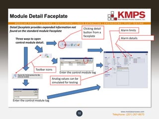 M O D U L A R P R O C E S S S Y S T E M S | D I S T I L L A T I O N | L I Q U I D E X T R A C T I O N | E N G I N E E R I N G | P I L O T T E S T I N G
Telephone: (201) 267-8670
www.modularprocess.com
Module Detail Faceplate
10
Enter the control module tag
Clicking detail
button from a
faceplate
Alarm details
Alarm limits
Analog values can be
simulated for testing
Three ways to open
control module detail.
Detail faceplate provides expanded information not
found on the standard module Faceplate
Enter the control module tag
Toolbar icons
 