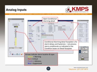 M O D U L A R P R O C E S S S Y S T E M S | D I S T I L L A T I O N | L I Q U I D E X T R A C T I O N | E N G I N E E R I N G | P I L O T T E S T I N G
Telephone: (201) 267-8670
www.modularprocess.com
Analog Inputs
11
Arrows indicate alarm location & type:
Yellow = Warning
Red = Critical
Purple = Advisory
Blue = Suppressed
Open Conditional
Alarming detail
Conditional Alarming detail faceplate is for
alarm delays and hysteresis – not process
alarm conditionals as indicated in the
Condition boxes on Detail faceplate
 