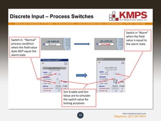 M O D U L A R P R O C E S S S Y S T E M S | D I S T I L L A T I O N | L I Q U I D E X T R A C T I O N | E N G I N E E R I N G | P I L O T T E S T I N G
Telephone: (201) 267-8670
www.modularprocess.com
Discrete Input – Process Switches
15
Switch in “Alarm”
when the field
value is equal to
the alarm state
Sim Enable and Sim
Value are to simulate
the switch value for
testing purposes
Switch in “Normal”
process condition
when the field value
does NOT equal the
alarm state
 