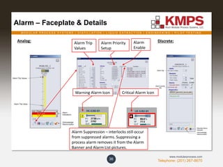 M O D U L A R P R O C E S S S Y S T E M S | D I S T I L L A T I O N | L I Q U I D E X T R A C T I O N | E N G I N E E R I N G | P I L O T T E S T I N G
Telephone: (201) 267-8670
www.modularprocess.com
Alarm – Faceplate & Details
36
Alarm Trip
Values
Alarm Priority
Setup
Analog: Discrete:
Warning Alarm Icon Critical Alarm Icon
Alarm Suppression – interlocks still occur
from suppressed alarms. Suppressing a
process alarm removes it from the Alarm
Banner and Alarm List pictures.
Alarm
Enable
 