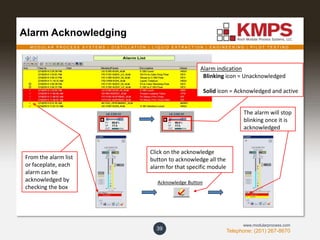 M O D U L A R P R O C E S S S Y S T E M S | D I S T I L L A T I O N | L I Q U I D E X T R A C T I O N | E N G I N E E R I N G | P I L O T T E S T I N G
Telephone: (201) 267-8670
www.modularprocess.com
Alarm Acknowledging
39
Alarm indication
Blinking icon = Unacknowledged
Solid icon = Acknowledged and active
From the alarm list
or faceplate, each
alarm can be
acknowledged by
checking the box
Acknowledge Button
Click on the acknowledge
button to acknowledge all the
alarm for that specific module
The alarm will stop
blinking once it is
acknowledged
 