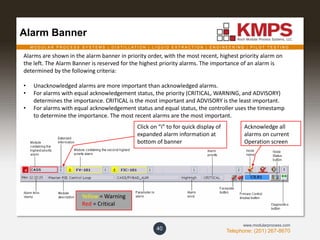 M O D U L A R P R O C E S S S Y S T E M S | D I S T I L L A T I O N | L I Q U I D E X T R A C T I O N | E N G I N E E R I N G | P I L O T T E S T I N G
Telephone: (201) 267-8670
www.modularprocess.com
Alarm Banner
40
Alarms are shown in the alarm banner in priority order, with the most recent, highest priority alarm on
the left. The Alarm Banner is reserved for the highest priority alarms. The importance of an alarm is
determined by the following criteria:
• Unacknowledged alarms are more important than acknowledged alarms.
• For alarms with equal acknowledgement status, the priority (CRITICAL, WARNING, and ADVISORY)
determines the importance. CRITICAL is the most important and ADVISORY is the least important.
• For alarms with equal acknowledgement status and equal status, the controller uses the timestamp
to determine the importance. The most recent alarms are the most important.
Yellow = Warning
Red = Critical
Click on “i” to for quick display of
expanded alarm information at
bottom of banner
Acknowledge all
alarms on current
Operation screen
 