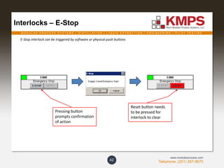 M O D U L A R P R O C E S S S Y S T E M S | D I S T I L L A T I O N | L I Q U I D E X T R A C T I O N | E N G I N E E R I N G | P I L O T T E S T I N G
Telephone: (201) 267-8670
www.modularprocess.com
Interlocks – E-Stop
42
E-Stop interlock can be triggered by software or physical push buttons
Pressing button
prompts confirmation
of action
Reset button needs
to be pressed for
interlock to clear
 