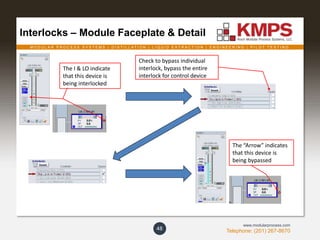 M O D U L A R P R O C E S S S Y S T E M S | D I S T I L L A T I O N | L I Q U I D E X T R A C T I O N | E N G I N E E R I N G | P I L O T T E S T I N G
Telephone: (201) 267-8670
www.modularprocess.com
Interlocks – Module Faceplate & Detail
48
Check to bypass individual
interlock, bypass the entire
interlock for control device
The I & LO indicate
that this device is
being interlocked
The “Arrow” indicates
that this device is
being bypassed
 