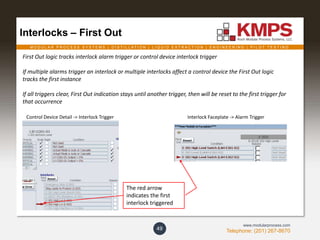 M O D U L A R P R O C E S S S Y S T E M S | D I S T I L L A T I O N | L I Q U I D E X T R A C T I O N | E N G I N E E R I N G | P I L O T T E S T I N G
Telephone: (201) 267-8670
www.modularprocess.com
Interlocks – First Out
49
First Out logic tracks interlock alarm trigger or control device interlock trigger
If multiple alarms trigger an interlock or multiple interlocks affect a control device the First Out logic
tracks the first instance
If all triggers clear, First Out indication stays until another trigger, then will be reset to the first trigger for
that occurrence
Interlock Faceplate -> Alarm TriggerControl Device Detail -> Interlock Trigger
The red arrow
indicates the first
interlock triggered
 