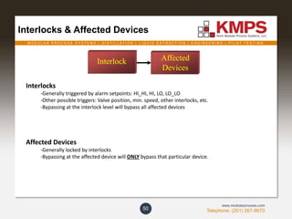 M O D U L A R P R O C E S S S Y S T E M S | D I S T I L L A T I O N | L I Q U I D E X T R A C T I O N | E N G I N E E R I N G | P I L O T T E S T I N G
Telephone: (201) 267-8670
www.modularprocess.com
Interlocks & Affected Devices
50
Interlocks
-Generally triggered by alarm setpoints: HI_HI, HI, LO, LO_LO
-Other possible triggers: Valve position, min. speed, other interlocks, etc.
-Bypassing at the interlock level will bypass all affected devices
Affected Devices
-Generally locked by interlocks
-Bypassing at the affected device will ONLY bypass that particular device.
Interlock Affected
Devices
 