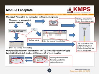 M O D U L A R P R O C E S S S Y S T E M S | D I S T I L L A T I O N | L I Q U I D E X T R A C T I O N | E N G I N E E R I N G | P I L O T T E S T I N G
Telephone: (201) 267-8670
www.modularprocess.com
Module Faceplate
8
Clicking on dynamo
from Operation screen
Three ways to open control
module faceplate.
Enter the control module tag
Multiple Faceplates can be opened at one time (up to 4 Faceplates of each type)
by using the thumb tack function on the upper left of every Faceplate
Display Selector moves
faceplate/detail to
selected monitor
The search function
automatically finds
the best matched tag
as it is being filled
Enter the control module tagToolbar icons
The module Faceplate is the main action and information graphic
 