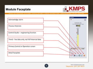 M O D U L A R P R O C E S S S Y S T E M S | D I S T I L L A T I O N | L I Q U I D E X T R A C T I O N | E N G I N E E R I N G | P I L O T T E S T I N G
Telephone: (201) 267-8670
www.modularprocess.com
Module Faceplate
9
Process Historian
Control Studio – engineering function
Primary Control or Operation screen
Detail faceplate
Acknowledge alarm
Trend – live data only, not full historical data
 