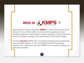 2
WHO IS ?
Koch Modular Process Systems (KMPS) is a joint venture with Koch-
Glitsch LP, one of the world's most prominent suppliers of mass
transfer equipment. Koch-Glitsch's parent company is Koch Industries,
one of the largest privately held corporations in the United States.
For over 20 years KMPS has successfully designed and constructed
mass transfer systems for the worldwide Chemical Processing
Industry. Our customer’s rely upon KMPS for our quality products and
technical expertise.
 