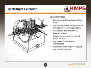M O D U L A R P R O C E S S S Y S T E M S | D I S T I L L A T I O N | L I Q U I D E X T R A C T I O N | E N G I N E E R I N G | P I L O T T E S T I N G
Telephone: (201) 267-8670
www.modularprocess.com
Centrifugal Extractor
33
Characteristics
• Countercurrent flow via centrifugal
force
• Low residence time ideally suited for
some pharmaceutical applications
• Handles low density difference
between phases
• Provide up to several theoretical
stages per unit
• High speed device requires
maintenance
• Susceptible to fouling and plugging
due to small clearances
 