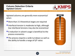 M O D U L A R P R O C E S S S Y S T E M S | D I S T I L L A T I O N | L I Q U I D E X T R A C T I O N | E N G I N E E R I N G | P I L O T T E S T I N G
Telephone: (201) 267-8670
www.modularprocess.com
Column Selection Criteria
Agitated Column
43
Agitated columns are generally more economical
when:
•More than 2-3 theoretical stages are required
•Interfacial tension is moderate to high, although
low interfacial tensions may also be economical
•A reduction in solvent usage is beneficial to the
process economics
•The process requires a wide turndown as well as
the ability to handle a range of S/F ratios
 