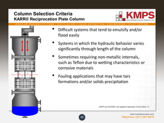 M O D U L A R P R O C E S S S Y S T E M S | D I S T I L L A T I O N | L I Q U I D E X T R A C T I O N | E N G I N E E R I N G | P I L O T T E S T I N G
Telephone: (201) 267-8670
www.modularprocess.com
Column Selection Criteria
KARR® Reciprocation Plate Column
45
• Difficult systems that tend to emulsify and/or
flood easily
• Systems in which the hydraulic behavior varies
significantly through length of the column
• Sometimes requiring non-metallic internals,
such as Teflon due to wetting characteristics or
corrosive materials
• Fouling applications that may have tars
formations and/or solids precipitation
KARR® and SCHEIBEL® are registered trademarks of Koch-Glitsch, LP.
 