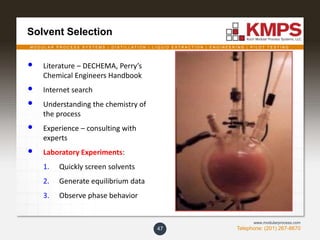 M O D U L A R P R O C E S S S Y S T E M S | D I S T I L L A T I O N | L I Q U I D E X T R A C T I O N | E N G I N E E R I N G | P I L O T T E S T I N G
Telephone: (201) 267-8670
www.modularprocess.com
Solvent Selection
47
• Literature – DECHEMA, Perry’s
Chemical Engineers Handbook
• Internet search
• Understanding the chemistry of
the process
• Experience – consulting with
experts
• Laboratory Experiments:
1. Quickly screen solvents
2. Generate equilibrium data
3. Observe phase behavior
 